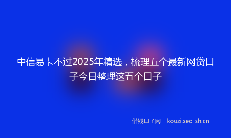 中信易卡不过2025年精选，梳理五个最新网贷口子今日整理这五个口子