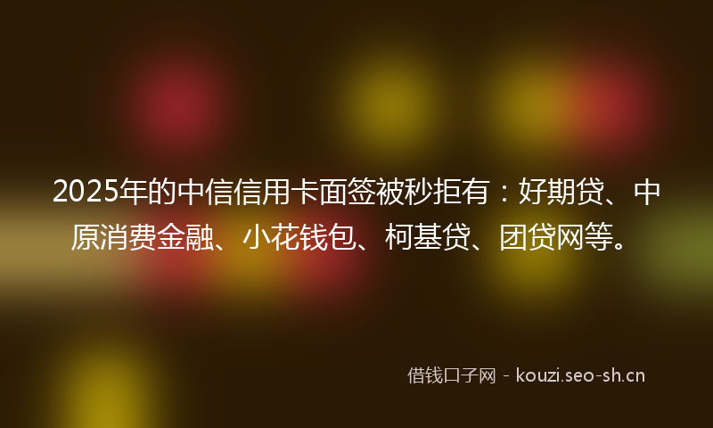 2025年的中信信用卡面签被秒拒有：好期贷、中原消费金融、小花钱包、柯基贷、团贷网等。