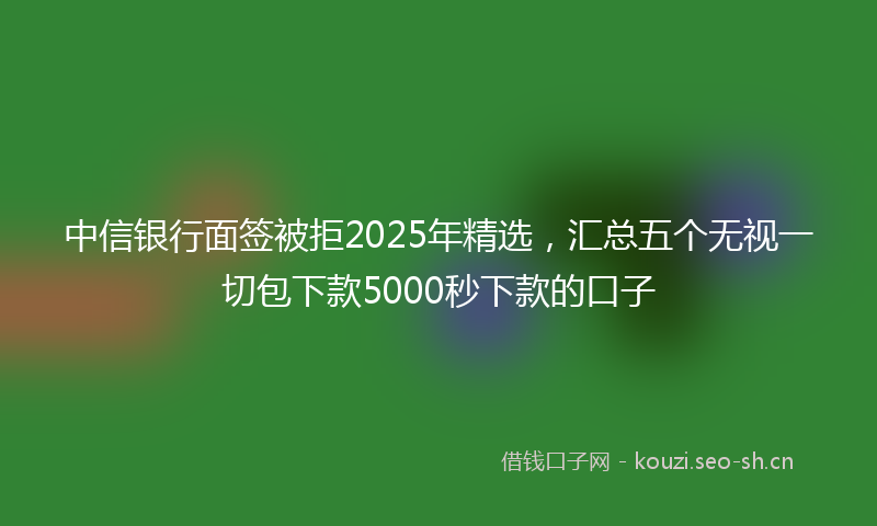 中信银行面签被拒2025年精选，汇总五个无视一切包下款5000秒下款的口子