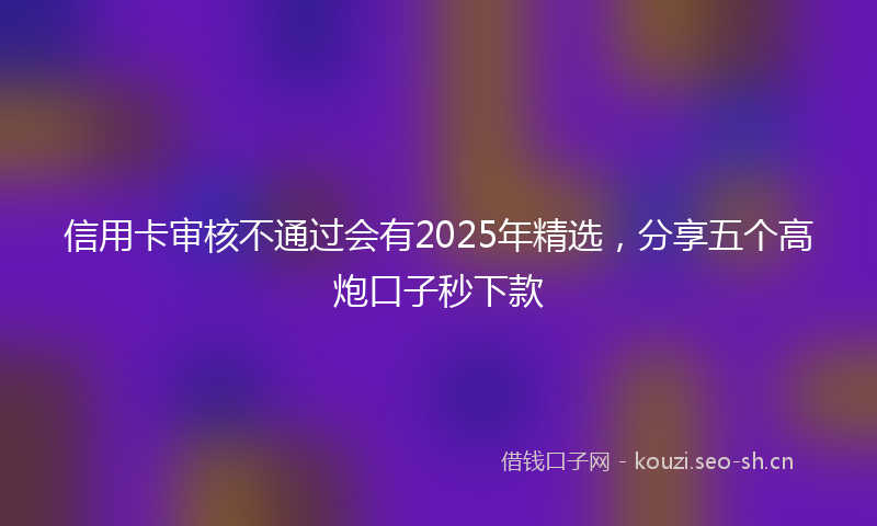 信用卡审核不通过会有2025年精选,分享五个高炮口子秒下款