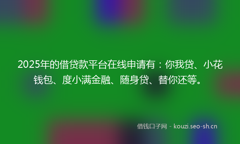 2025年的借贷款平台在线申请有：你我贷、小花钱包、度小满金融、随身贷、替你还等。