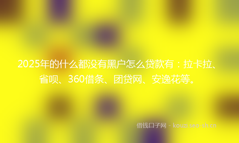 2025年的什么都没有黑户怎么贷款有:拉卡拉、省呗、360借条、团贷网、安逸花等。
