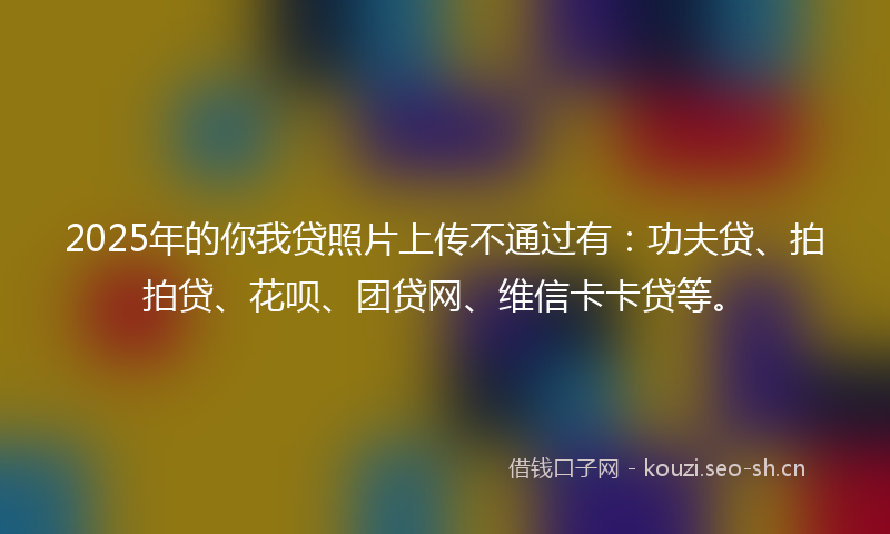 2025年的你我贷照片上传不通过有：功夫贷、拍拍贷、花呗、团贷网、维信卡卡贷等。
