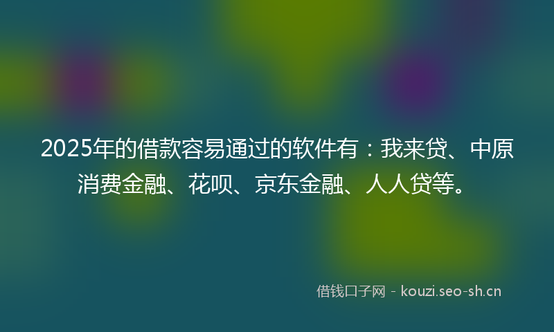 2025年的借款容易通过的软件有：我来贷、中原消费金融、花呗、京东金融、人人贷等。