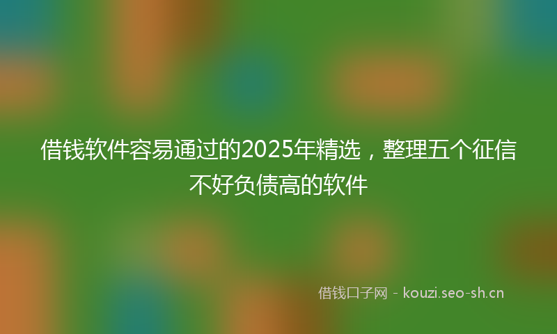 借钱软件容易通过的2025年精选，整理五个征信不好负债高的软件