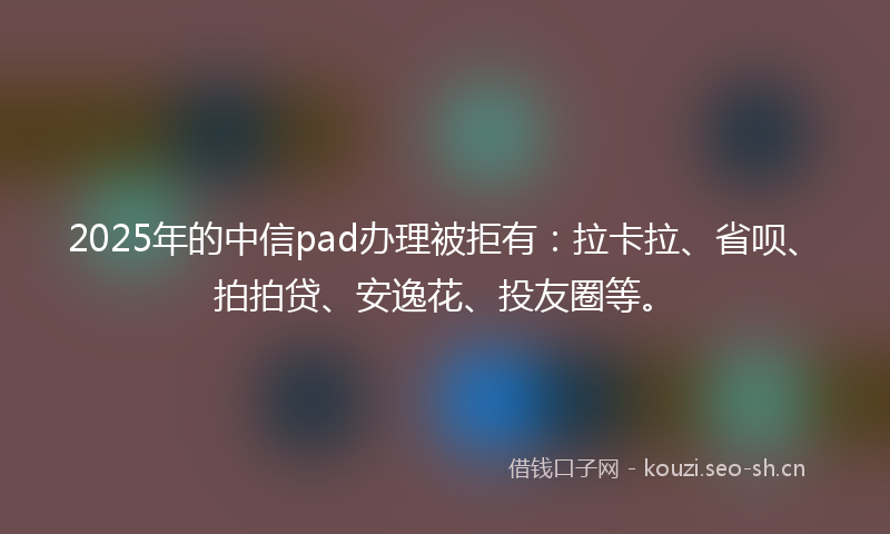2025年的中信pad办理被拒有：拉卡拉、省呗、拍拍贷、安逸花、投友圈等。