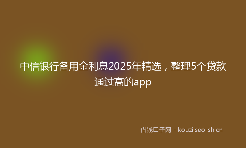 中信银行备用金利息2025年精选，整理5个贷款通过高的app