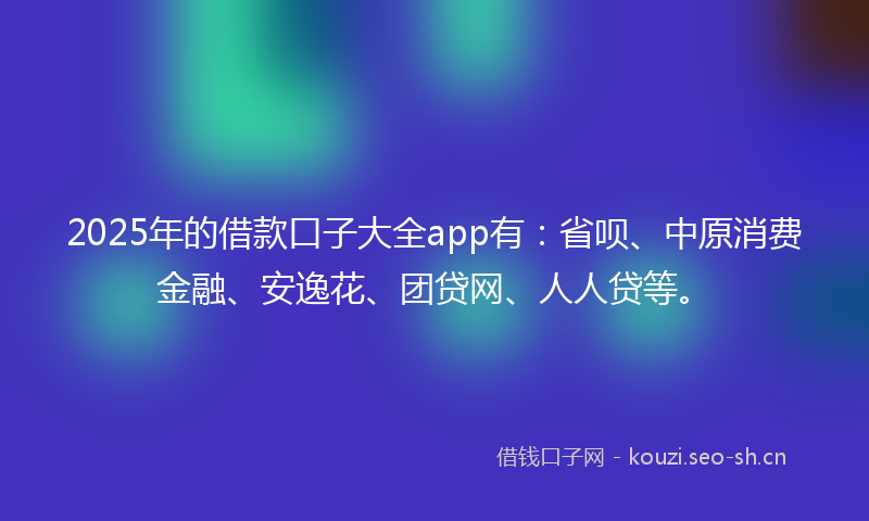 2025年的借款口子大全app有：省呗、中原消费金融、安逸花、团贷网、人人贷等。