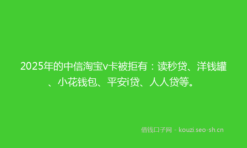 2025年的中信淘宝v卡被拒有：读秒贷、洋钱罐、小花钱包、平安i贷、人人贷等。