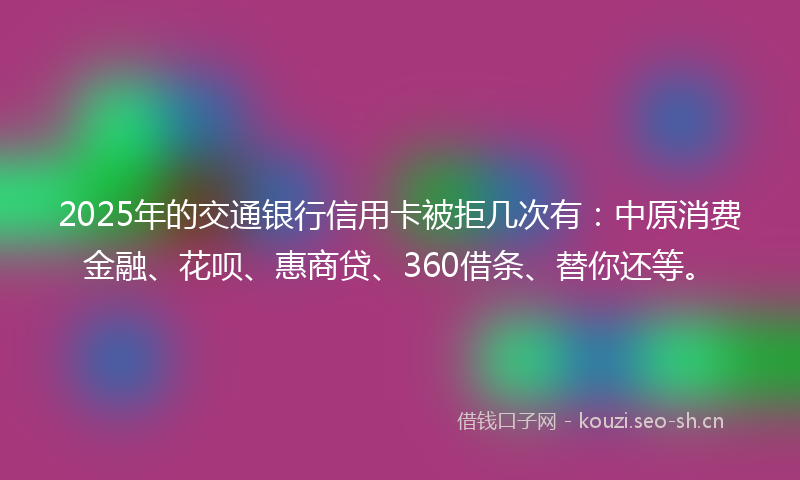 2025年的交通银行信用卡被拒几次有：中原消费金融、花呗、惠商贷、360借条、替你还等。