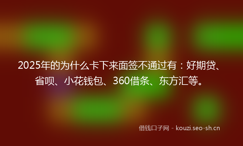 2025年的为什么卡下来面签不通过有：好期贷、省呗、小花钱包、360借条、东方汇等。