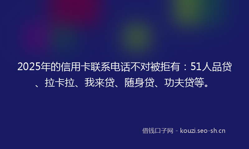 2025年的信用卡联系电话不对被拒有：51人品贷、拉卡拉、我来贷、随身贷、功夫贷等。