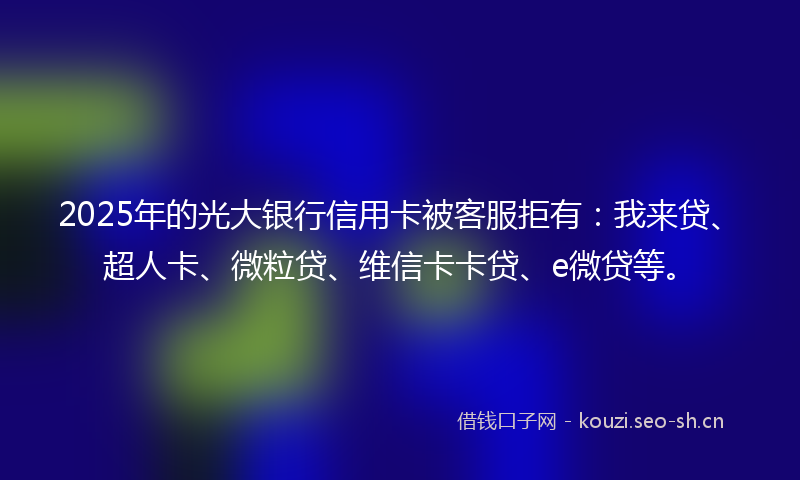 2025年的光大银行信用卡被客服拒有:我来贷、超人卡、微粒贷、维信卡卡贷、e微贷等。