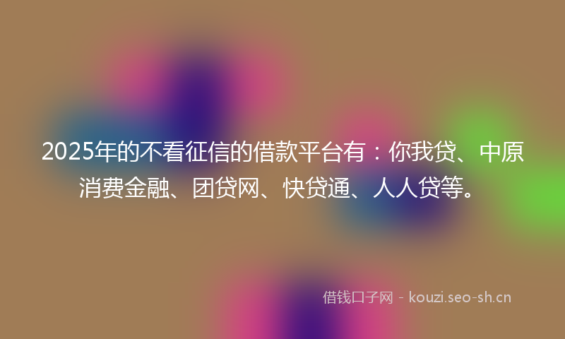 2025年的不看征信的借款平台有：你我贷、中原消费金融、团贷网、快贷通、人人贷等。
