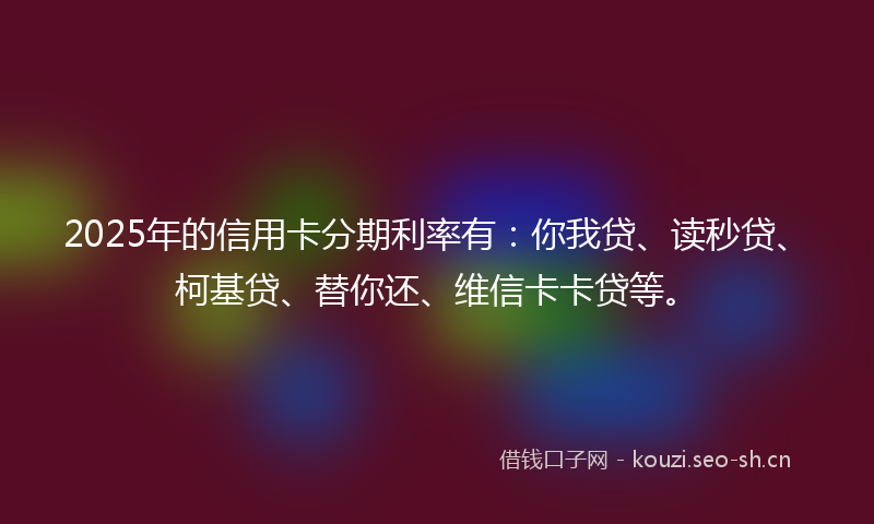 2025年的信用卡分期利率有:你我贷、读秒贷、柯基贷、替你还、维信卡卡贷等。