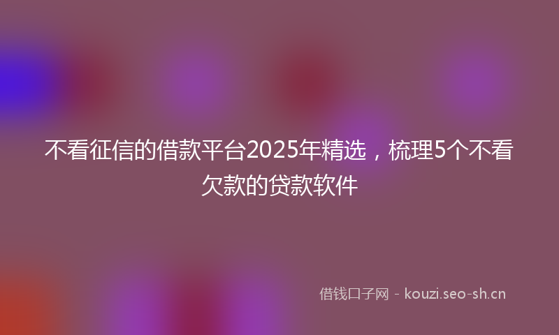 不看征信的借款平台2025年精选,梳理5个不看欠款的贷款软件