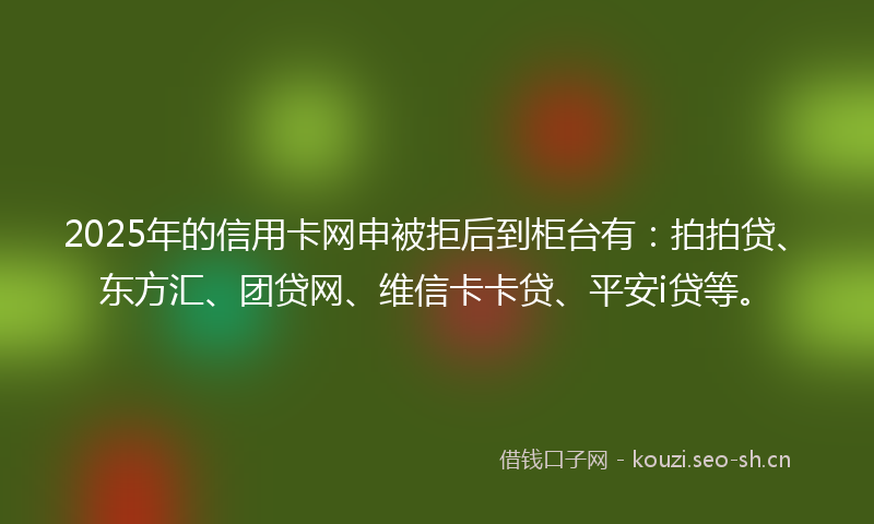 2025年的信用卡网申被拒后到柜台有：拍拍贷、东方汇、团贷网、维信卡卡贷、平安i贷等。