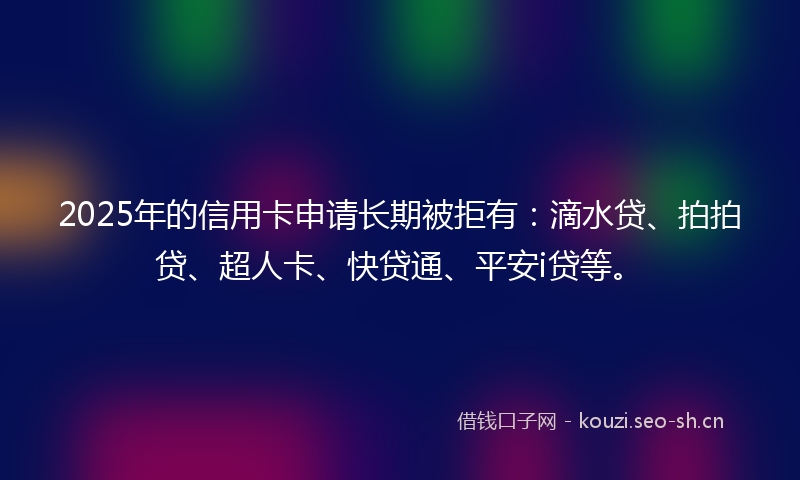 2025年的信用卡申请长期被拒有：滴水贷、拍拍贷、超人卡、快贷通、平安i贷等。