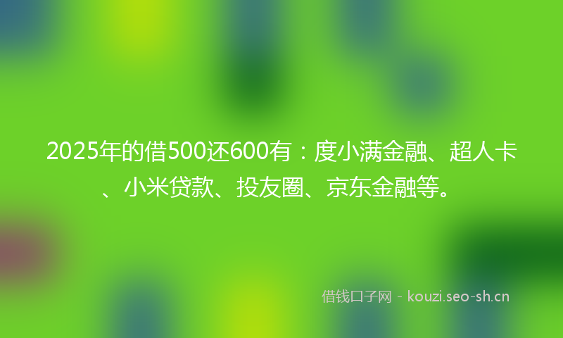 2025年的借500还600有：度小满金融、超人卡、小米贷款、投友圈、京东金融等。