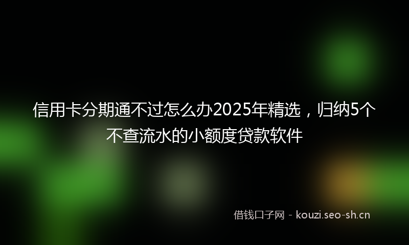 信用卡分期通不过怎么办2025年精选，归纳5个不查流水的小额度贷款软件