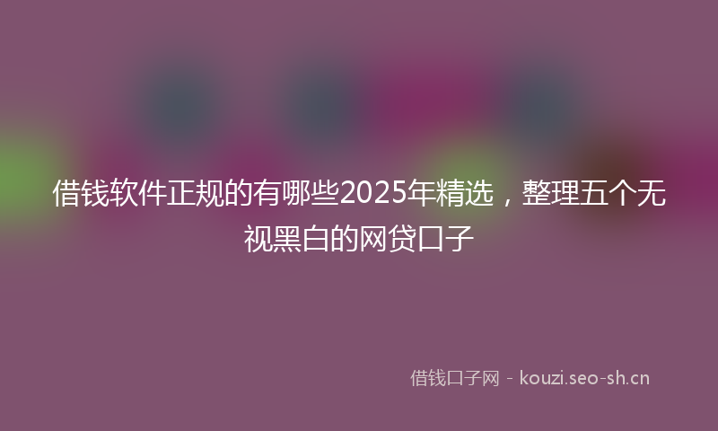 借钱软件正规的有哪些2025年精选，整理五个无视黑白的网贷口子