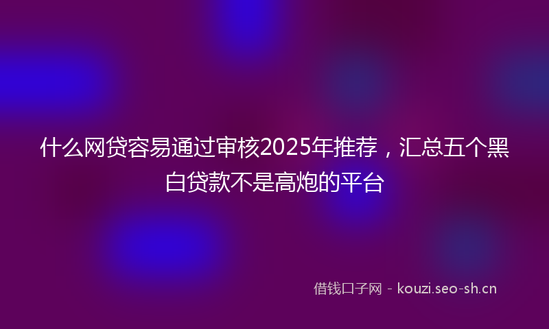 什么网贷容易通过审核2025年推荐，汇总五个黑白贷款不是高炮的平台