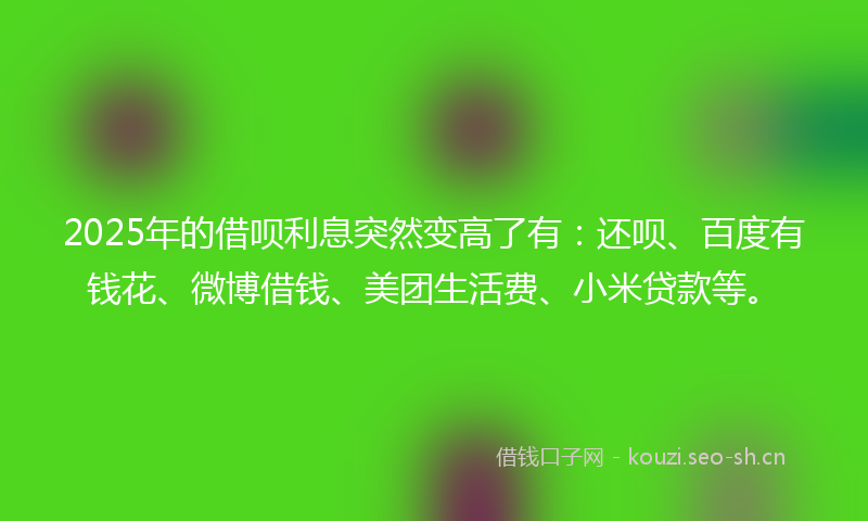2025年的借呗利息突然变高了有：还呗、百度有钱花、微博借钱、美团生活费、小米贷款等。
