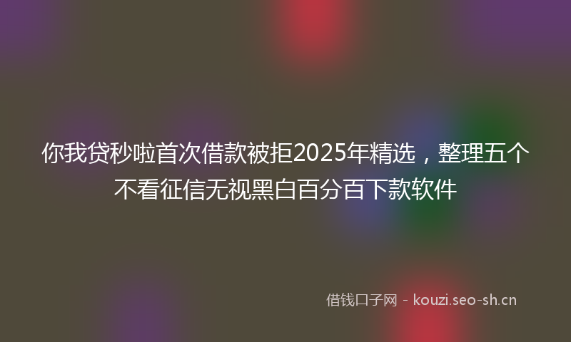你我贷秒啦首次借款被拒2025年精选，整理五个不看征信无视黑白百分百下款软件
