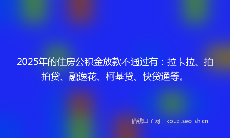 2025年的住房公积金放款不通过有：拉卡拉、拍拍贷、融逸花、柯基贷、快贷通等。