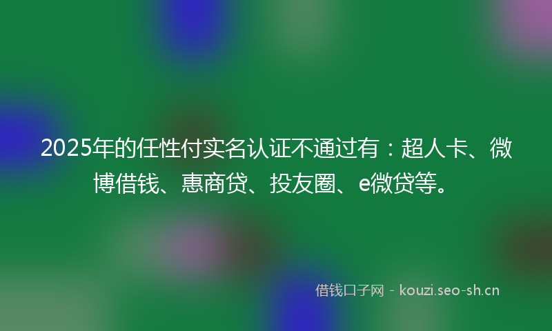 2025年的任性付实名认证不通过有：超人卡、微博借钱、惠商贷、投友圈、e微贷等。