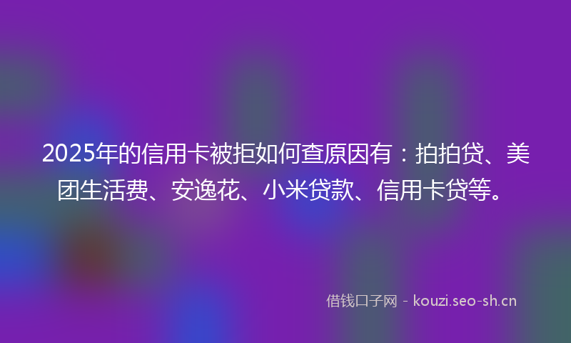 2025年的信用卡被拒如何查原因有：拍拍贷、美团生活费、安逸花、小米贷款、信用卡贷等。