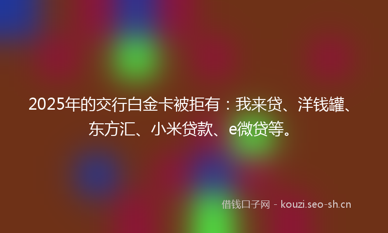2025年的交行白金卡被拒有：我来贷、洋钱罐、东方汇、小米贷款、e微贷等。