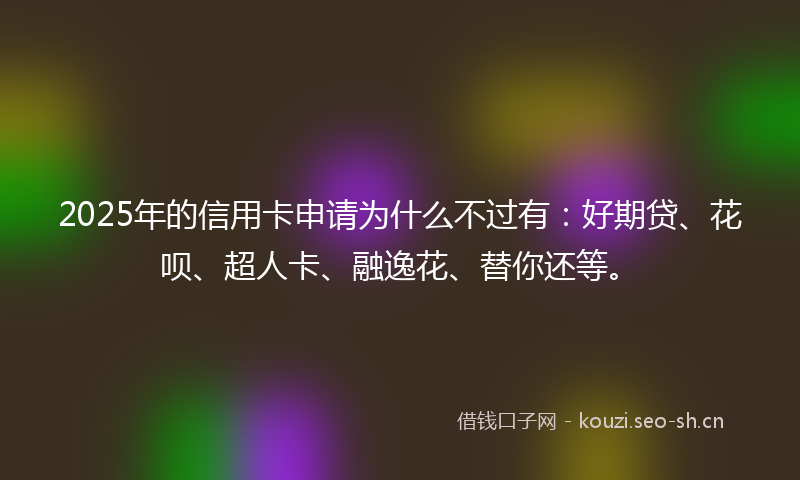 2025年的信用卡申请为什么不过有：好期贷、花呗、超人卡、融逸花、替你还等。