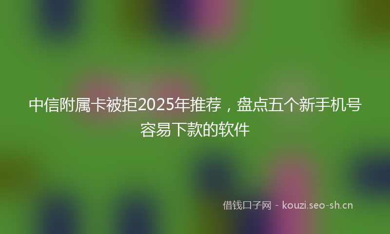 中信附属卡被拒2025年推荐，盘点五个新手机号容易下款的软件