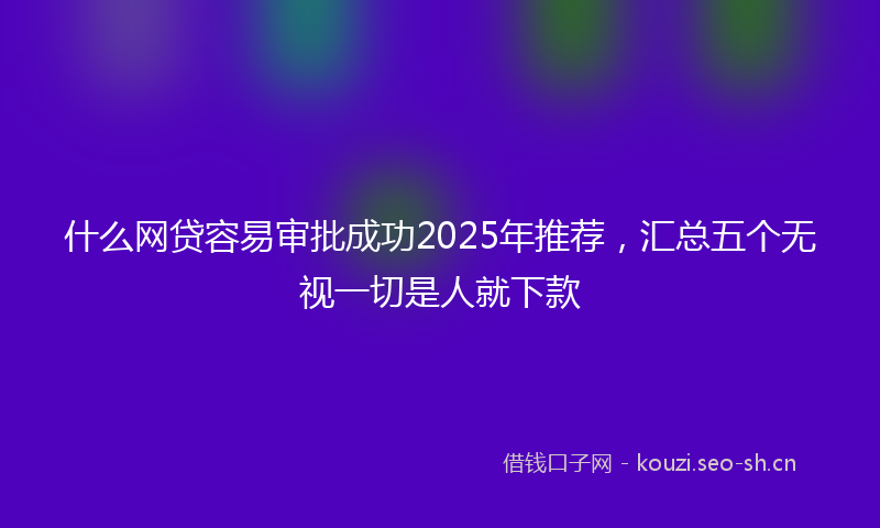 什么网贷容易审批成功2025年推荐，汇总五个无视一切是人就下款