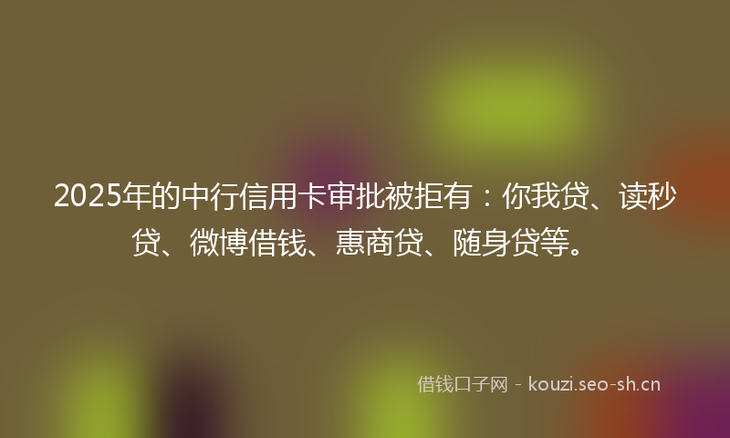 2025年的中行信用卡审批被拒有：你我贷、读秒贷、微博借钱、惠商贷、随身贷等。