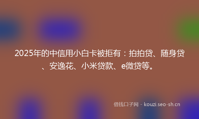 2025年的中信用小白卡被拒有：拍拍贷、随身贷、安逸花、小米贷款、e微贷等。