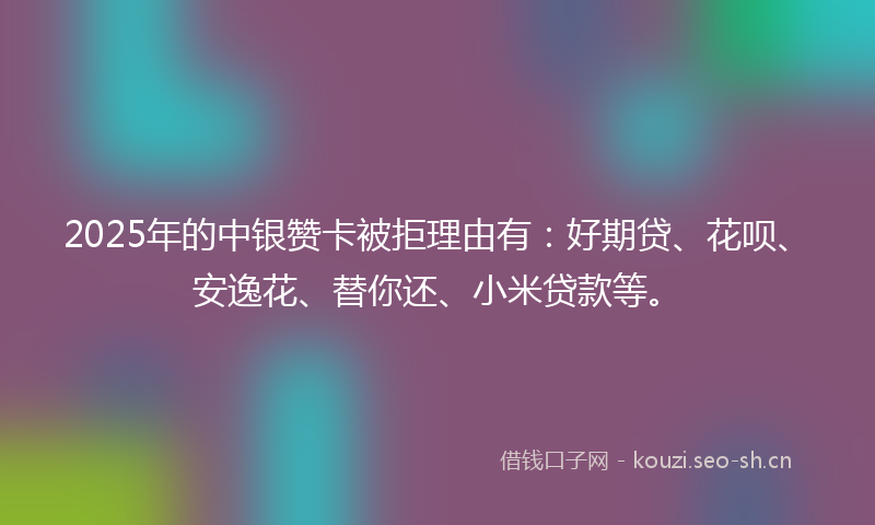 2025年的中银赞卡被拒理由有：好期贷、花呗、安逸花、替你还、小米贷款等。