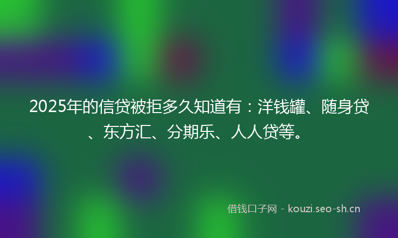 2025年的信贷被拒多久知道有：洋钱罐、随身贷、东方汇、分期乐、人人贷等。