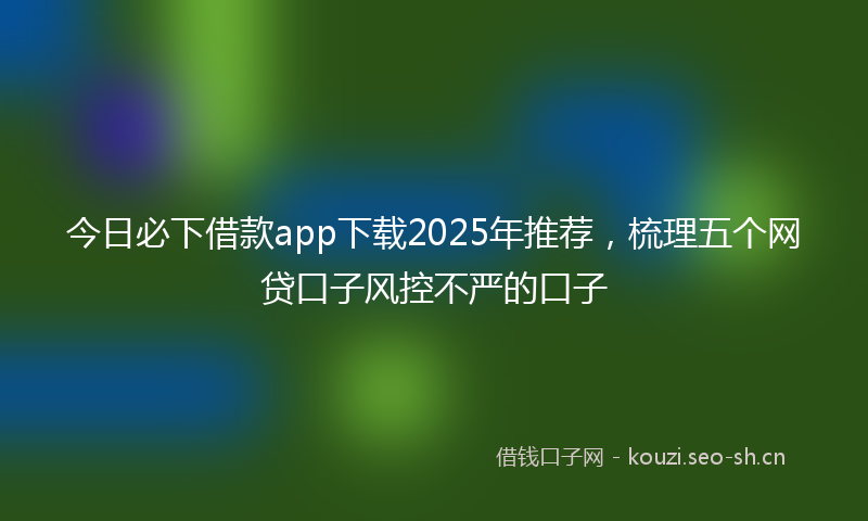 今日必下借款app下载2025年推荐,梳理五个网贷口子风控不严的口子