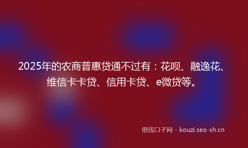 2025年的农商普惠贷通不过有:花呗、融逸花、维信卡卡贷、信用卡贷、e微贷等。