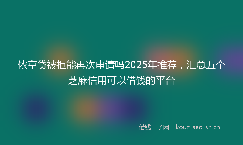 侬享贷被拒能再次申请吗2025年推荐，汇总五个芝麻信用可以借钱的平台