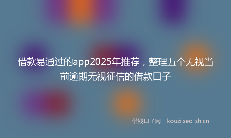 借款易通过的app2025年推荐，整理五个无视当前逾期无视征信的借款口子