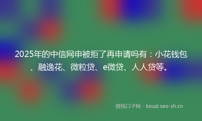 2025年的中信网申被拒了再申请吗有：小花钱包、融逸花、微粒贷、e微贷、人人贷等。