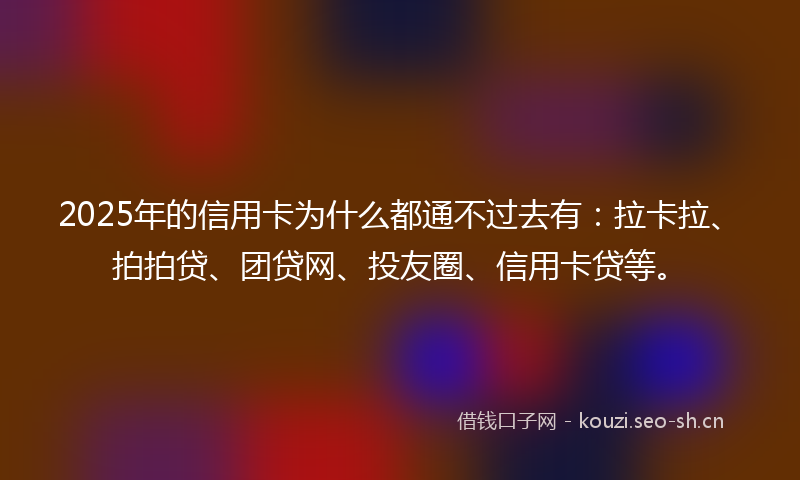 2025年的信用卡为什么都通不过去有：拉卡拉、拍拍贷、团贷网、投友圈、信用卡贷等。