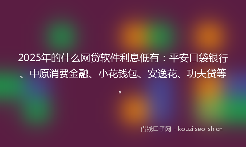 2025年的什么网贷软件利息低有：平安口袋银行、中原消费金融、小花钱包、安逸花、功夫贷等。