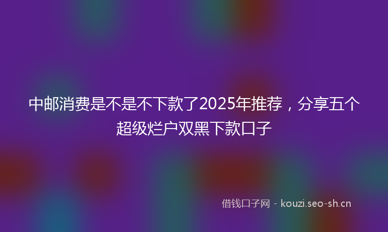 中邮消费是不是不下款了2025年推荐，分享五个超级烂户双黑下款口子
