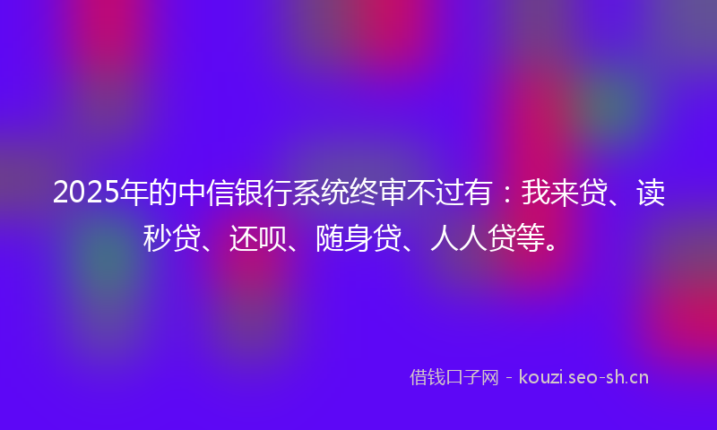 2025年的中信银行系统终审不过有：我来贷、读秒贷、还呗、随身贷、人人贷等。