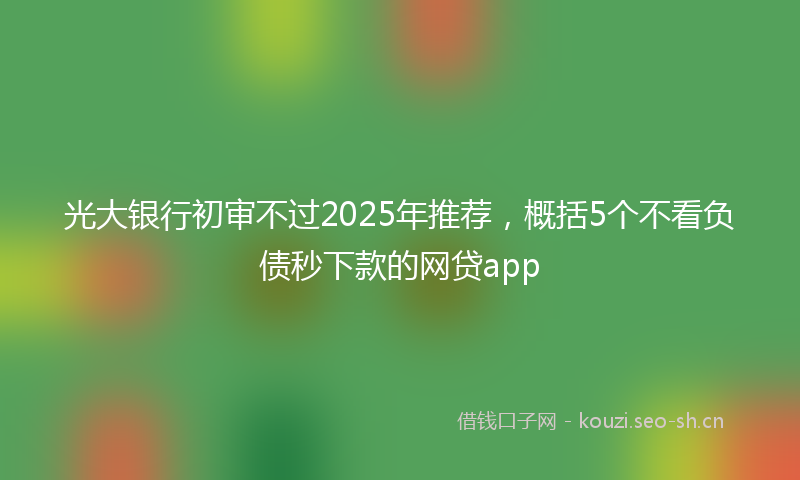 光大银行初审不过2025年推荐，概括5个不看负债秒下款的网贷app