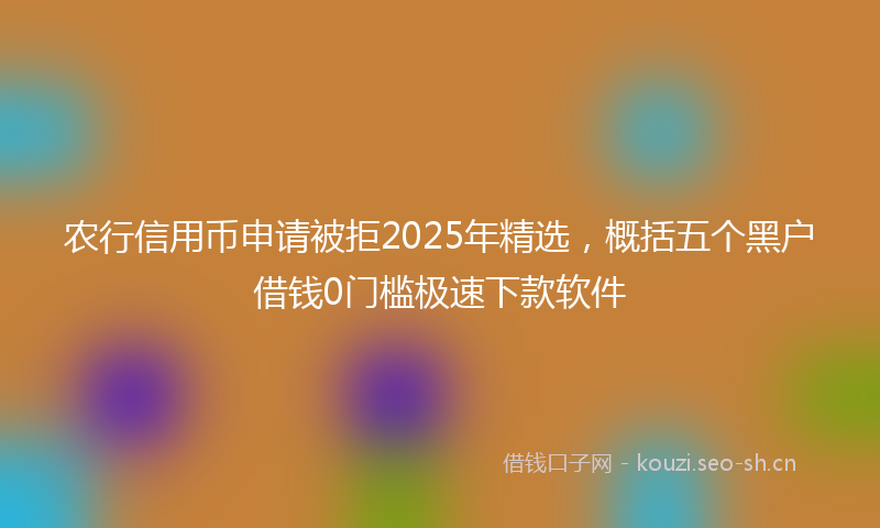 农行信用币申请被拒2025年精选,概括五个黑户借钱0门槛极速下款软件